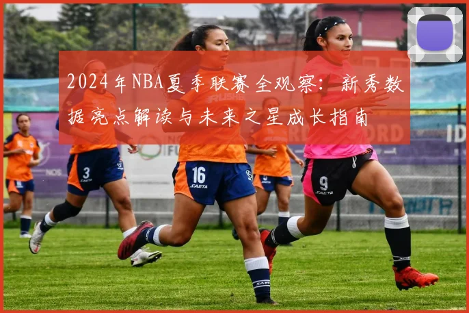 2024年NBA夏季联赛全观察：新秀数据亮点解读与未来之星成长指南