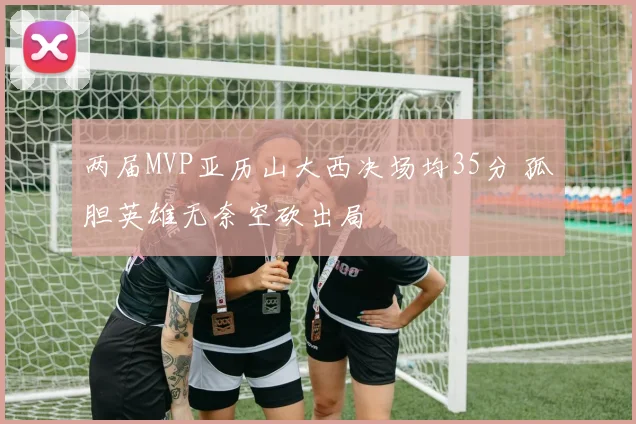 两届MVP亚历山大西决场均35分 孤胆英雄无奈空砍出局