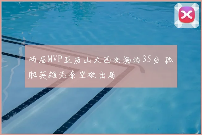 两届MVP亚历山大西决场均35分 孤胆英雄无奈空砍出局