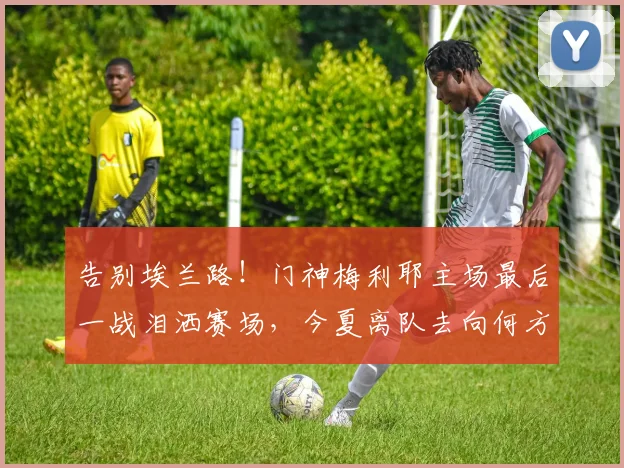 告别埃兰路！门神梅利耶主场最后一战泪洒赛场，今夏离队去向何方？
