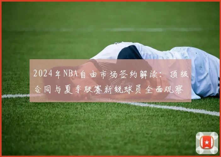 2024年NBA自由市场签约解读：顶级合同与夏季联赛新锐球员全面观察