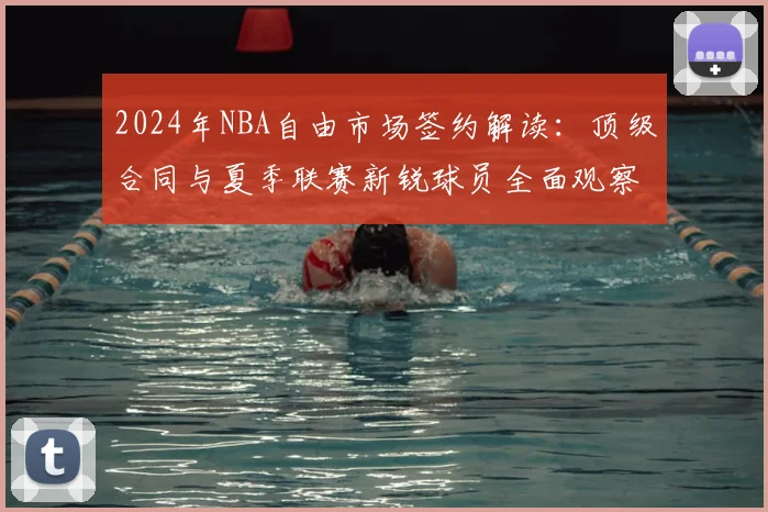 2024年NBA自由市场签约解读：顶级合同与夏季联赛新锐球员全面观察