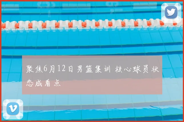 聚焦6月12日男篮集训 核心球员状态成看点