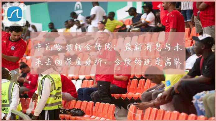 卡瓦哈尔转会传闻:最新消息与未来去向深度分析,会续约还是离队?