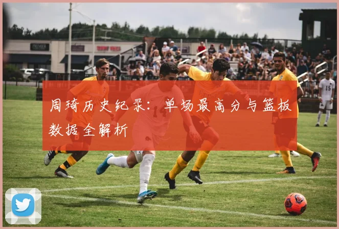 周琦历史纪录：单场最高分与篮板数据全解析