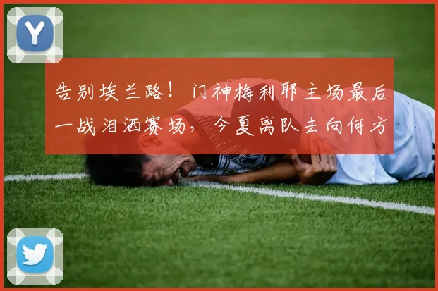 告别埃兰路！门神梅利耶主场最后一战泪洒赛场，今夏离队去向何方？