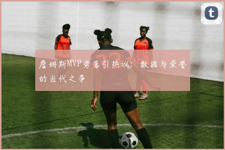 詹姆斯MVP旁落引热议：数据与荣誉的当代之争