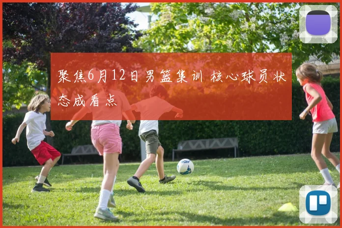 聚焦6月12日男篮集训 核心球员状态成看点