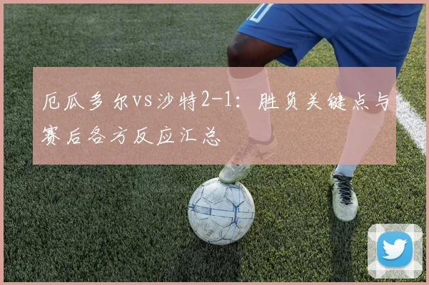 厄瓜多尔vs沙特2-1：胜负关键点与赛后各方反应汇总